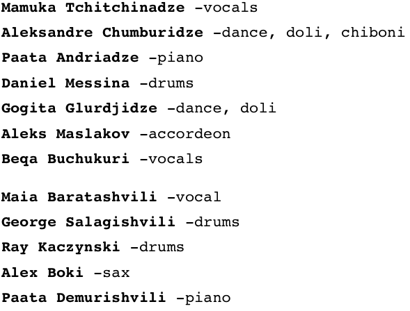 Mamuka Tchitchinadze -vocals

Aleksandre Chumburidze -dance, doli, chiboni

Paata Andriadze -piano

Daniel Messina -drums

Gogita Glurdjidze -dance, doli

Aleks Maslakov -accordeon

Beqa Buchukuri -vocals


Maia Baratashvili -vocal

George Salagishvili -drums

Ray Kaczynski -drums

Alex Boki -sax

Paata Demurishvili -piano
